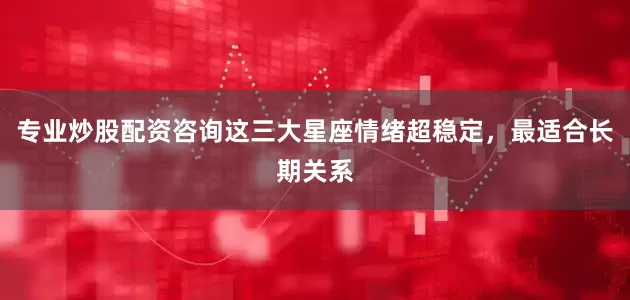 专业炒股配资咨询这三大星座情绪超稳定，最适合长期关系