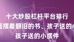 十大炒股杠杆平台排行榜上面摆着翻旧的书、孩子送的小摆件