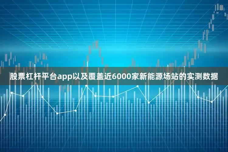 股票杠杆平台app以及覆盖近6000家新能源场站的实测数据